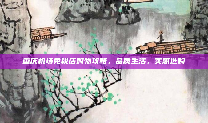 重庆机场免税店购物攻略，品质生活，实惠选购