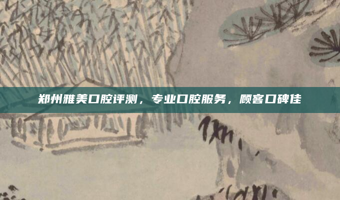 郑州雅美口腔评测，专业口腔服务，顾客口碑佳