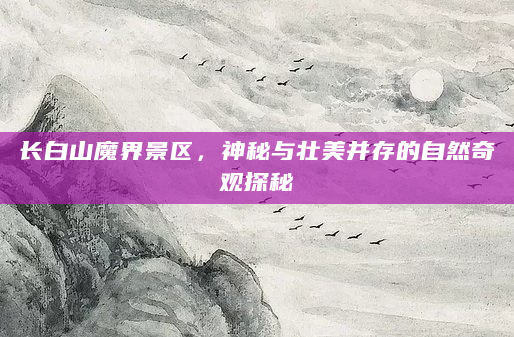 长白山魔界景区，神秘与壮美并存的自然奇观探秘