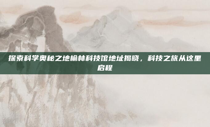 探索科学奥秘之地榆林科技馆地址揭晓，科技之旅从这里启程