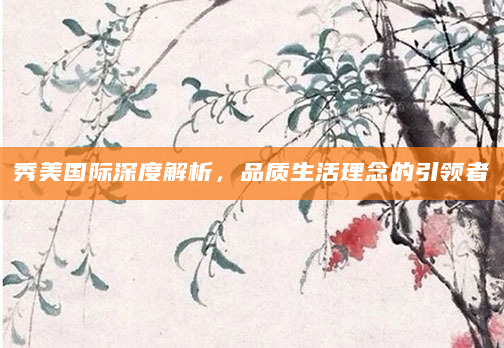 秀美国际深度解析，品质生活理念的引领者