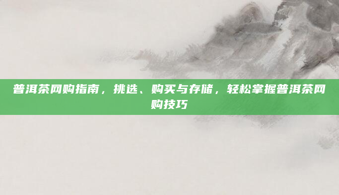 普洱茶网购指南，挑选、购买与存储，轻松掌握普洱茶网购技巧