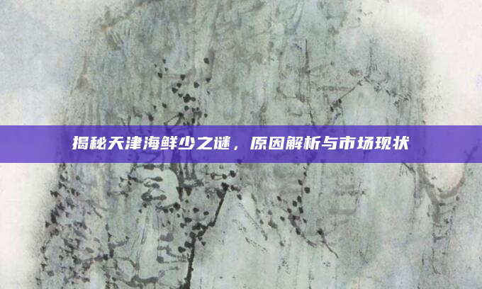 揭秘天津海鲜少之谜，原因解析与市场现状