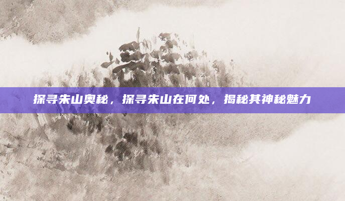 探寻朱山奥秘，探寻朱山在何处，揭秘其神秘魅力