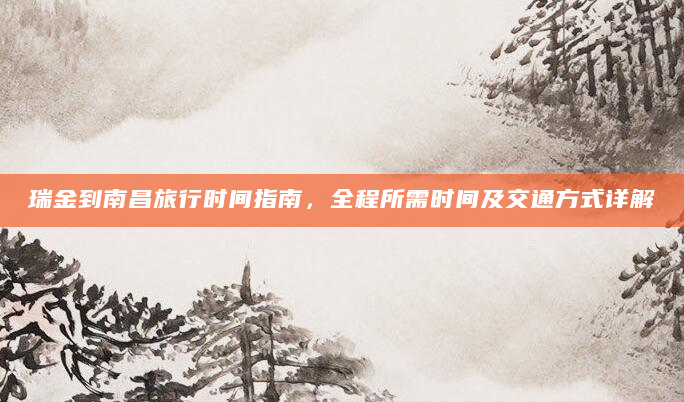 瑞金到南昌旅行时间指南，全程所需时间及交通方式详解