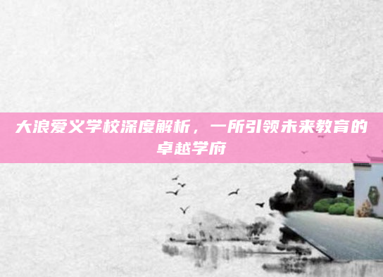 大浪爱义学校深度解析，一所引领未来教育的卓越学府