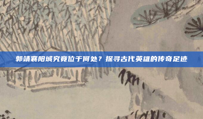 郭靖襄阳城究竟位于何处？探寻古代英雄的传奇足迹