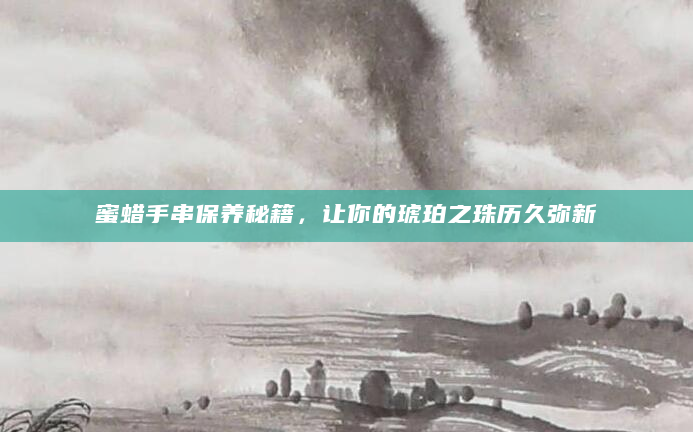 蜜蜡手串保养秘籍，让你的琥珀之珠历久弥新