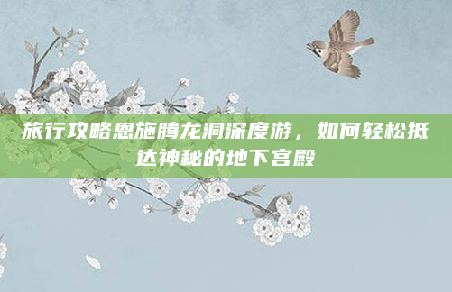 旅行攻略恩施腾龙洞深度游，如何轻松抵达神秘的地下宫殿