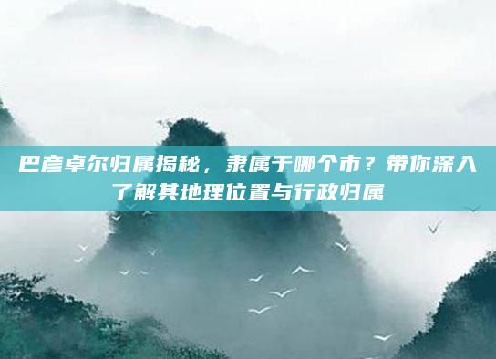 巴彦卓尔归属揭秘，隶属于哪个市？带你深入了解其地理位置与行政归属