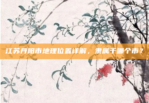 江苏丹阳市地理位置详解，隶属于哪个市？