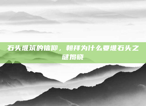 石头堆筑的信仰，朝拜为什么要堆石头之谜揭晓