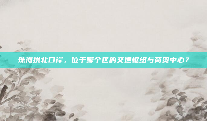 珠海拱北口岸，位于哪个区的交通枢纽与商贸中心？