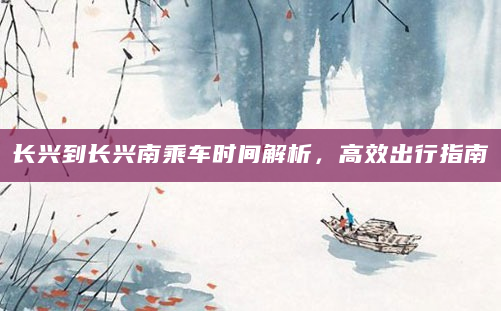长兴到长兴南乘车时间解析，高效出行指南