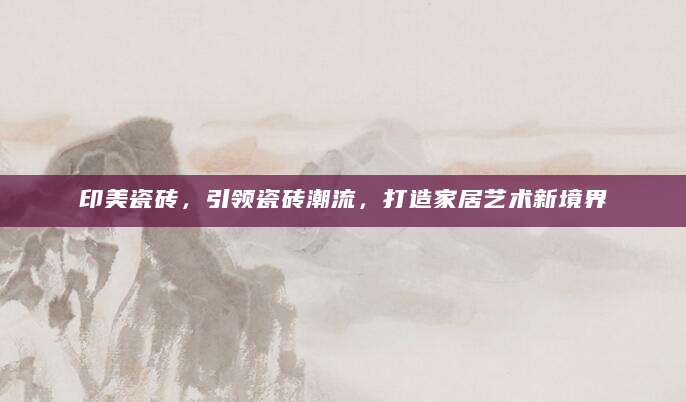 印美瓷砖，引领瓷砖潮流，打造家居艺术新境界