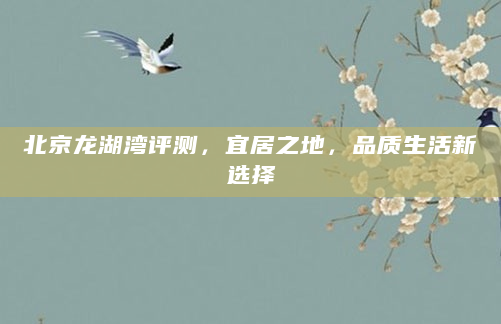 北京龙湖湾评测，宜居之地，品质生活新选择