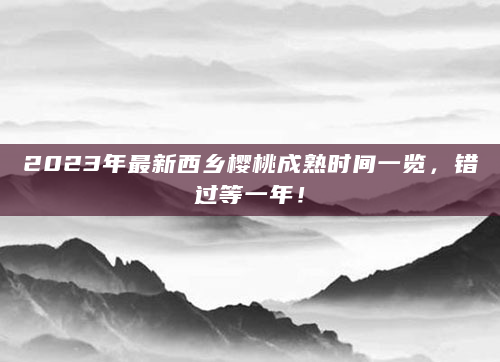 2023年最新西乡樱桃成熟时间一览，错过等一年！