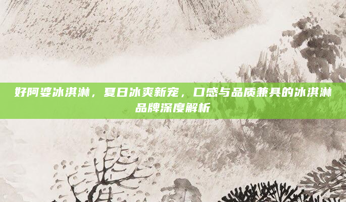 好阿婆冰淇淋，夏日冰爽新宠，口感与品质兼具的冰淇淋品牌深度解析
