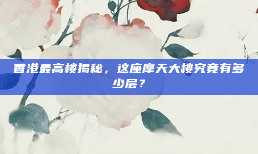 香港最高楼揭秘，这座摩天大楼究竟有多少层？