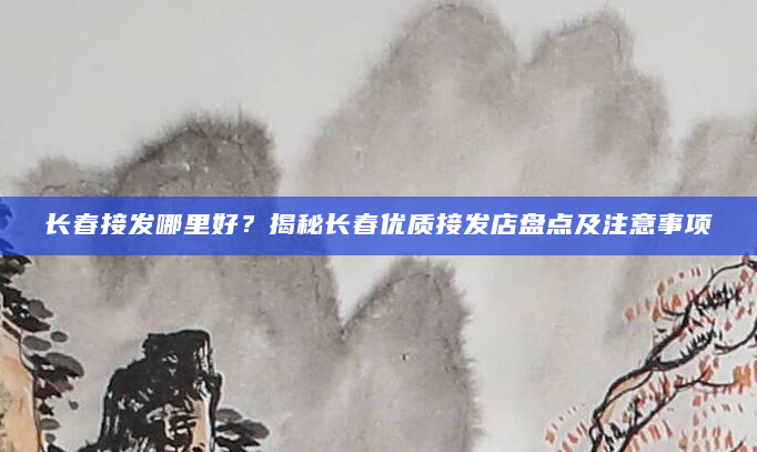 长春接发哪里好？揭秘长春优质接发店盘点及注意事项