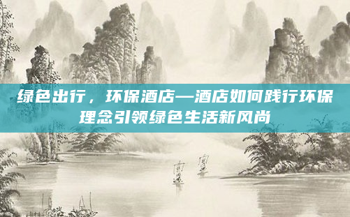 绿色出行，环保酒店—酒店如何践行环保理念引领绿色生活新风尚
