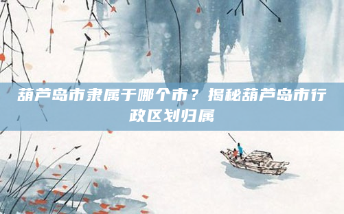 葫芦岛市隶属于哪个市？揭秘葫芦岛市行政区划归属