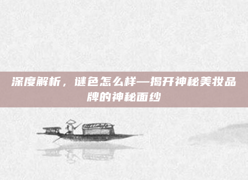 深度解析，谜色怎么样—揭开神秘美妆品牌的神秘面纱