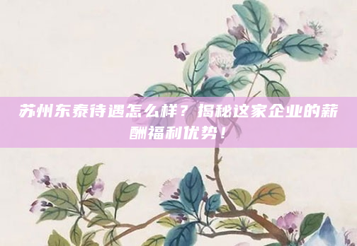 苏州东泰待遇怎么样？揭秘这家企业的薪酬福利优势！