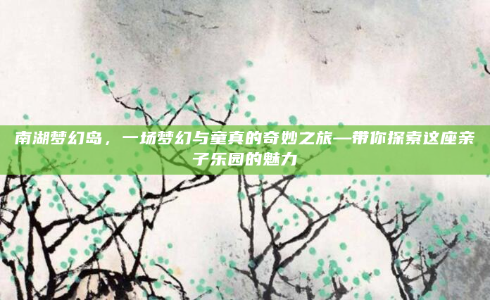 南湖梦幻岛，一场梦幻与童真的奇妙之旅—带你探索这座亲子乐园的魅力