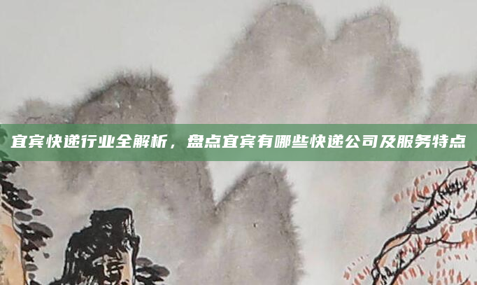 宜宾快递行业全解析，盘点宜宾有哪些快递公司及服务特点