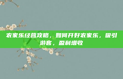 农家乐经营攻略，如何开好农家乐，吸引游客，盈利增收
