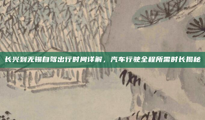 长兴到无锡自驾出行时间详解，汽车行驶全程所需时长揭秘