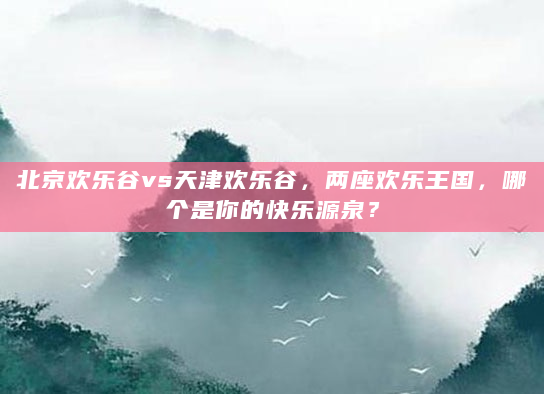 北京欢乐谷vs天津欢乐谷，两座欢乐王国，哪个是你的快乐源泉？