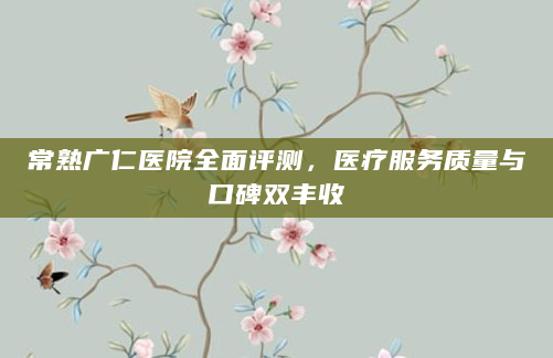 常熟广仁医院全面评测，医疗服务质量与口碑双丰收