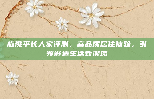 临洮平长人家评测，高品质居住体验，引领舒适生活新潮流