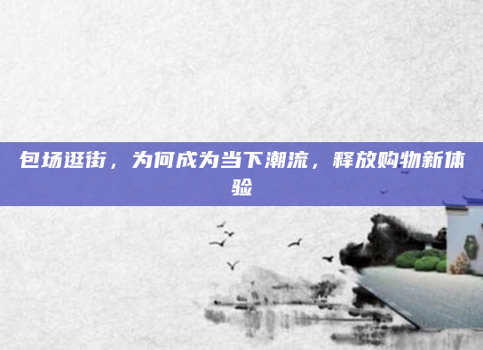 包场逛街，为何成为当下潮流，释放购物新体验