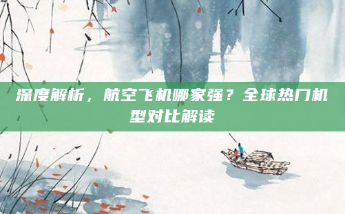 深度解析，航空飞机哪家强？全球热门机型对比解读
