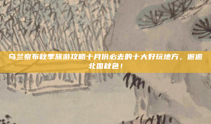 乌兰察布秋季旅游攻略十月份必去的十大好玩地方，邂逅北国秋色！
