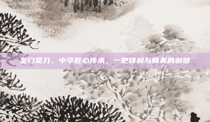 金门菜刀，中华匠心传承，一把锋利与精美的利器