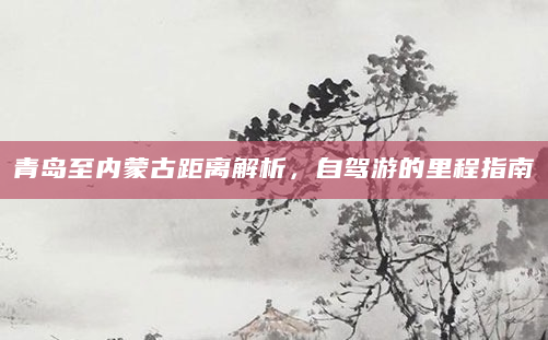 青岛至内蒙古距离解析，自驾游的里程指南