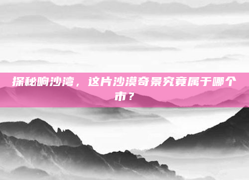 探秘响沙湾，这片沙漠奇景究竟属于哪个市？