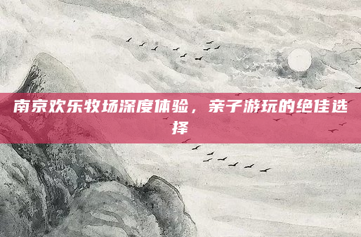 南京欢乐牧场深度体验，亲子游玩的绝佳选择