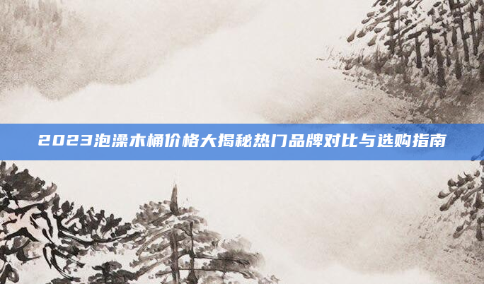2023泡澡木桶价格大揭秘热门品牌对比与选购指南