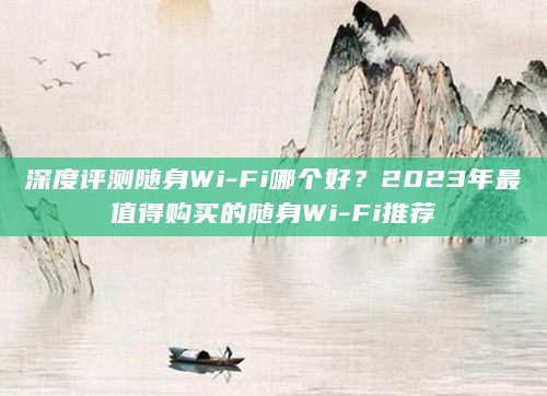 深度评测随身Wi-Fi哪个好？2023年最值得购买的随身Wi-Fi推荐