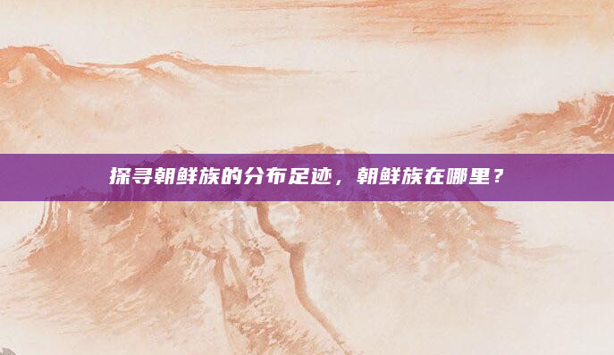 探寻朝鲜族的分布足迹，朝鲜族在哪里？