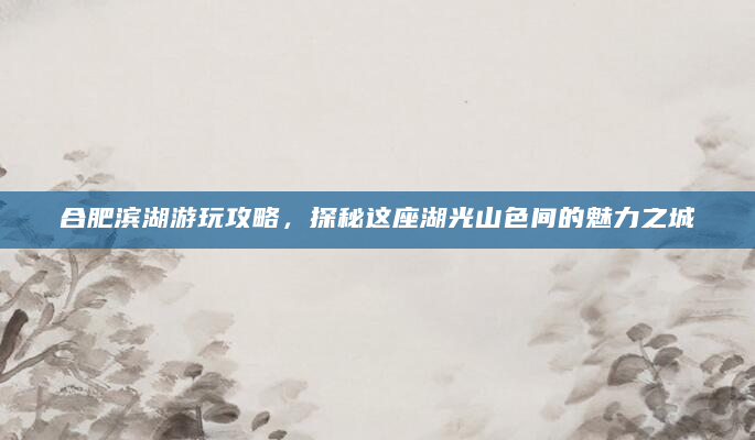 合肥滨湖游玩攻略，探秘这座湖光山色间的魅力之城