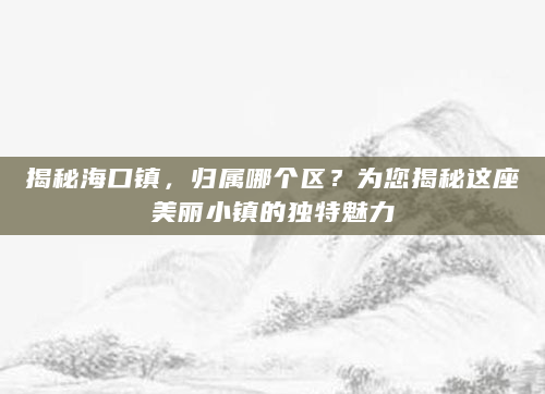 揭秘海口镇，归属哪个区？为您揭秘这座美丽小镇的独特魅力