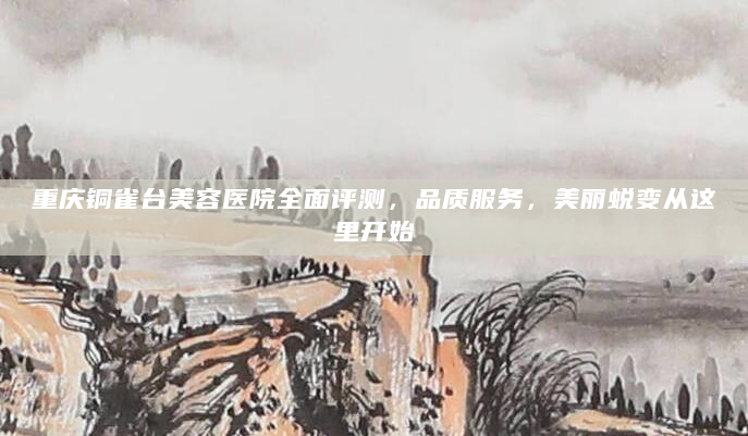 重庆铜雀台美容医院全面评测，品质服务，美丽蜕变从这里开始