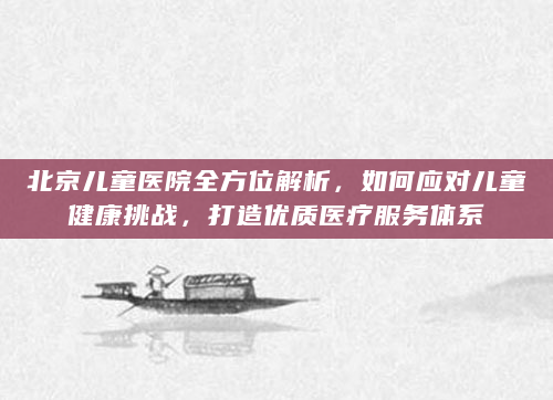 北京儿童医院全方位解析，如何应对儿童健康挑战，打造优质医疗服务体系