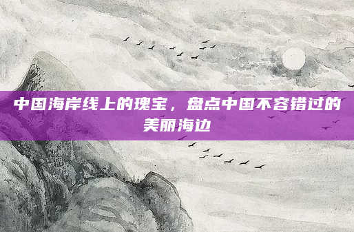 中国海岸线上的瑰宝，盘点中国不容错过的美丽海边